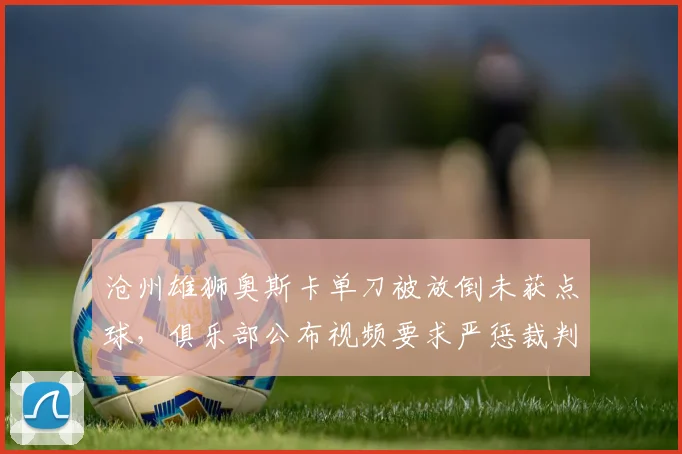 沧州雄狮奥斯卡单刀被放倒未获点球，俱乐部公布视频要求严惩裁判